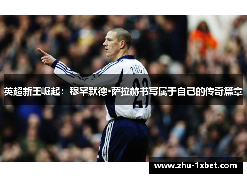 英超新王崛起：穆罕默德·萨拉赫书写属于自己的传奇篇章