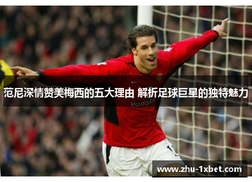 范尼深情赞美梅西的五大理由 解析足球巨星的独特魅力