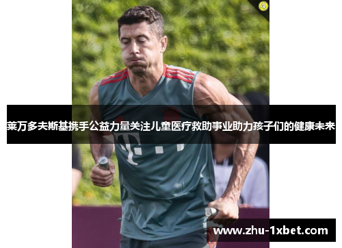 莱万多夫斯基携手公益力量关注儿童医疗救助事业助力孩子们的健康未来