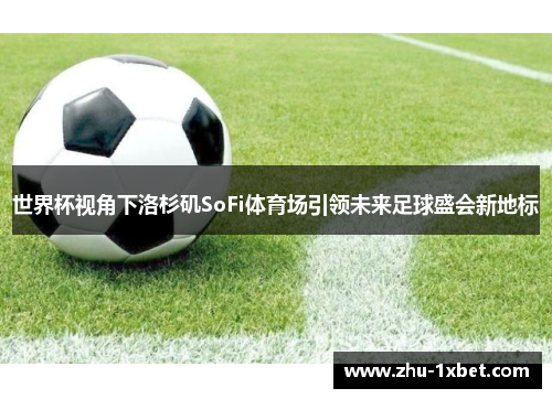 世界杯视角下洛杉矶SoFi体育场引领未来足球盛会新地标