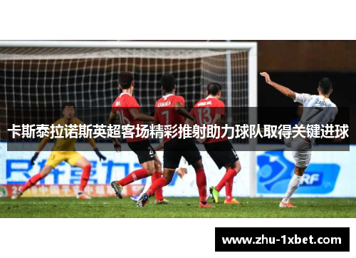 卡斯泰拉诺斯英超客场精彩推射助力球队取得关键进球