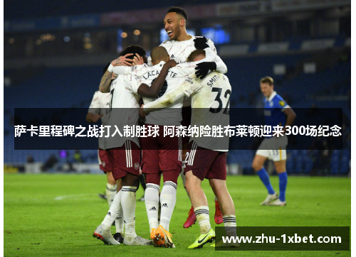 萨卡里程碑之战打入制胜球 阿森纳险胜布莱顿迎来300场纪念 萨卡里程碑之战打入制胜球 阿森纳险胜布莱顿迎来300场纪念