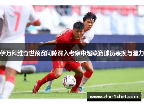 伊万科维奇世预赛间隙深入考察中超联赛球员表现与潜力