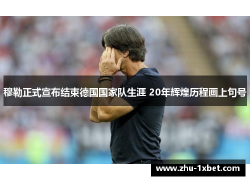 穆勒正式宣布结束德国国家队生涯 20年辉煌历程画上句号 穆勒正式宣布结束德国国家队生涯 20年辉煌历程画上句号